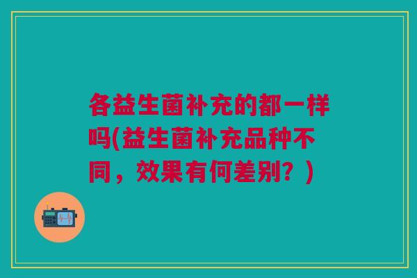 各益生菌补充的都一样吗(益生菌补充品种不同,效果有何差别?)