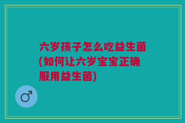 六岁孩子怎么吃益生菌(如何让六岁宝宝正确服用益生菌)