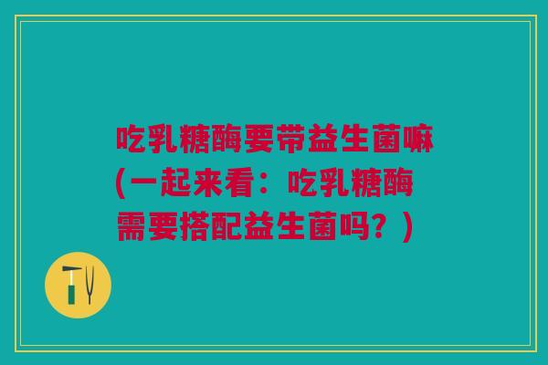 吃乳糖酶要带益生菌嘛(一起来看:吃乳糖酶需要搭配益生菌吗?) 吃乳糖酶要带益生菌嘛(一起来看:吃乳糖酶需要搭配益生菌吗?)