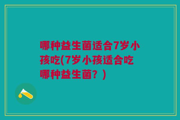 哪种益生菌适合7岁小孩吃(7岁小孩适合吃哪种益生菌?) 哪种益生菌适合7岁小孩吃(7岁小孩适合吃哪种益生菌?)