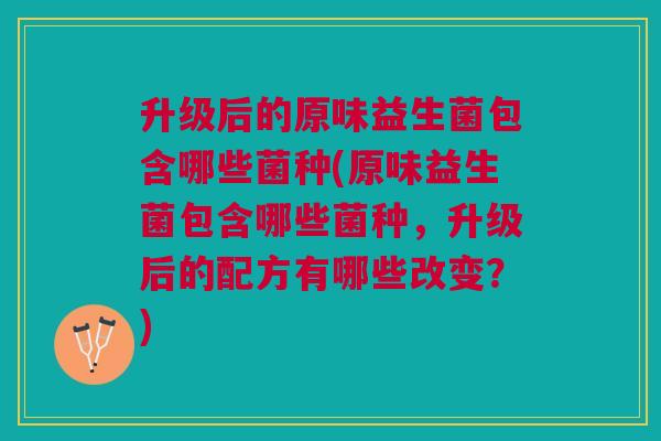 升级后的原味益生菌包含哪些菌种(原味益生菌包含哪些菌种,升级后的配方有哪些改变?)