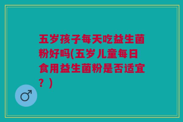 五岁孩子每天吃益生菌粉好吗(五岁儿童每日食用益生菌粉是否适宜?)