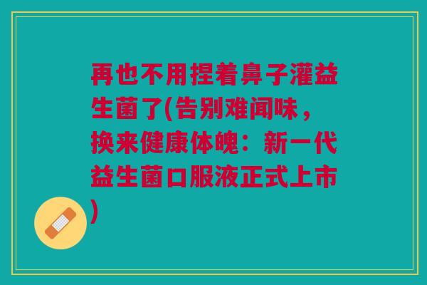 再也不用捏着鼻子灌益生菌了(告别难闻味,换来健康体魄:新一代益生菌口服液正式上市)