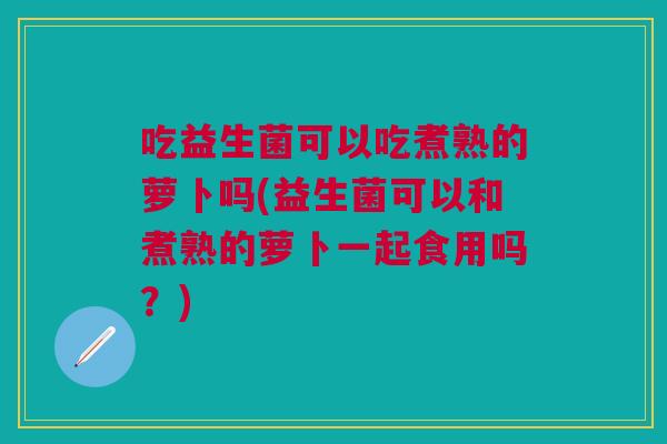 吃益生菌可以吃煮熟的萝卜吗(益生菌可以和煮熟的萝卜一起食用吗?)