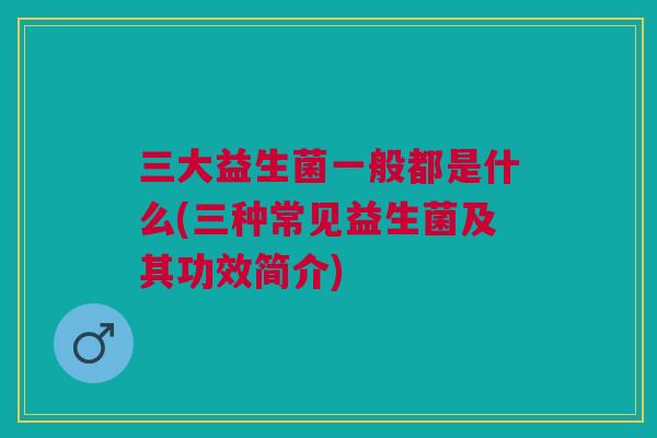 三大益生菌一般都是什么(三种常见益生菌及其功效简介)