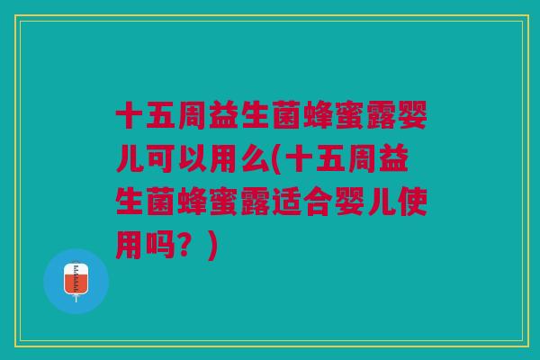 十五周益生菌蜂蜜露婴儿可以用么(十五周益生菌蜂蜜露适合婴儿使用吗?)