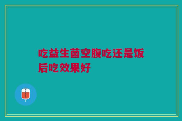 吃益生菌空腹吃还是饭后吃效果好 吃益生菌空腹吃还是饭后吃效果好