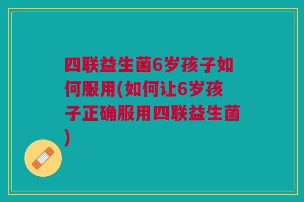 四联益生菌6岁孩子如何服用(如何让6岁孩子正确服用四联益生菌)