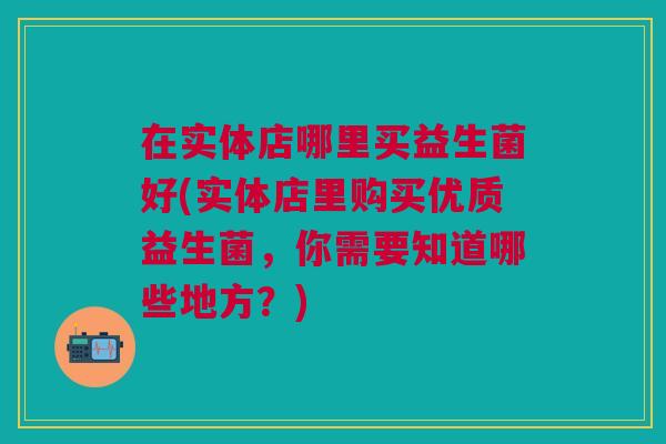 在实体店哪里买益生菌好(实体店里购买优质益生菌,你需要知道哪些地方?)