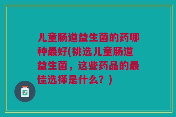 儿童肠道益生菌的药哪种好(挑选儿童肠道益生菌,这些药品的佳选择是什么?) 儿童肠道益生菌的药哪种好(挑选儿童肠道益生菌,这些药品的佳选择是什么?)