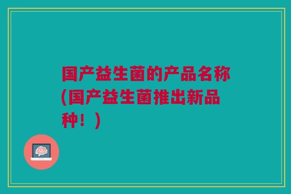 国产益生菌的产品名称(国产益生菌推出新品种!) 国产益生菌的产品名称(国产益生菌推出新品种!)