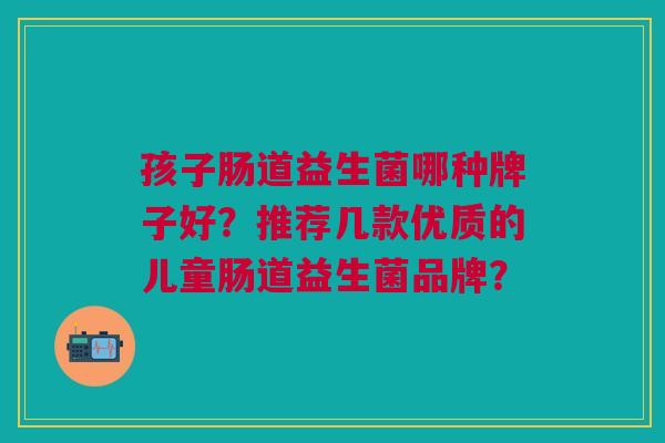 孩子肠道益生菌哪种牌子好?推荐几款优质的儿童肠道益生菌品牌?