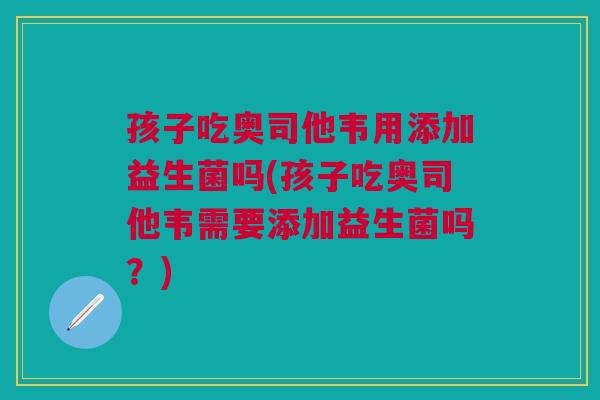 孩子吃奥司他韦用添加益生菌吗(孩子吃奥司他韦需要添加益生菌吗?)