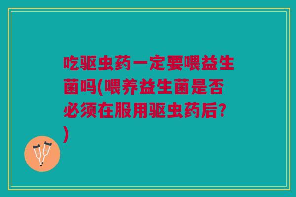 吃驱虫药一定要喂益生菌吗(喂养益生菌是否必须在服用驱虫药后?)