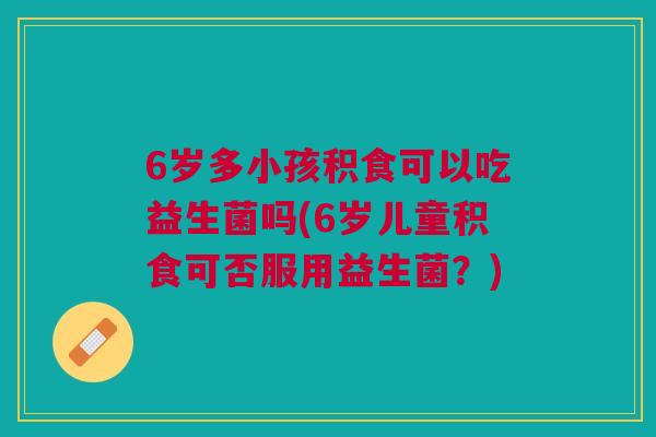 6岁多小孩积食可以吃益生菌吗(6岁儿童积食可否服用益生菌?) 6岁多小孩积食可以吃益生菌吗(6岁儿童积食可否服用益生菌?)