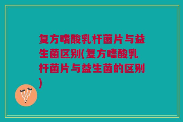 复方嗜酸乳杆菌片与益生菌区别(复方嗜酸乳杆菌片与益生菌的区别)
