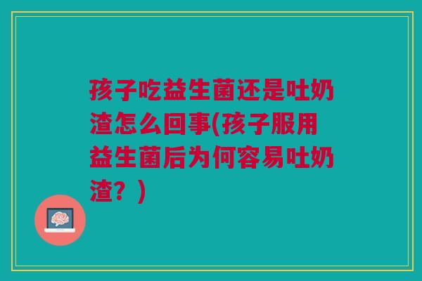 孩子吃益生菌还是吐奶渣怎么回事(孩子服用益生菌后为何容易吐奶渣?)