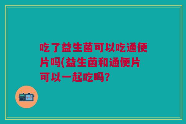 吃了益生菌可以吃通便片吗(益生菌和通便片可以一起吃吗? 吃了益生菌可以吃通便片吗(益生菌和通便片可以一起吃吗?