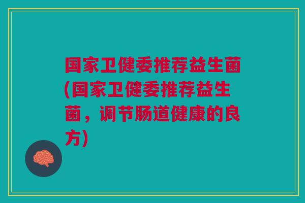 国家卫健委推荐益生菌(国家卫健委推荐益生菌,调节肠道健康的良方)