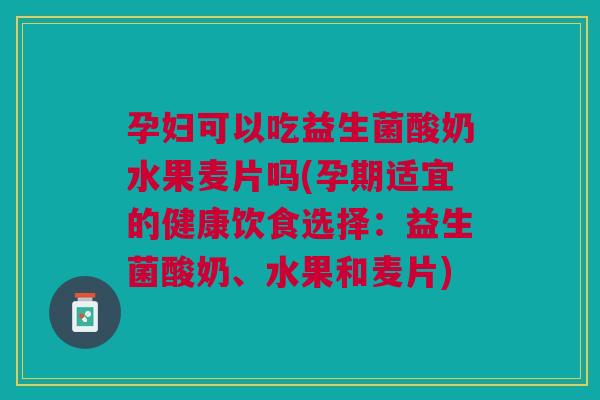 孕妇可以吃益生菌酸奶水果麦片吗(孕期适宜的健康饮食选择:益生菌酸奶、水果和麦片) 孕妇可以吃益生菌酸奶水果麦片吗(孕期适宜的健康饮食选择:益生菌酸奶、水果和麦片)