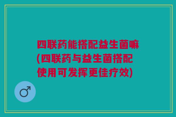 四联药能搭配益生菌嘛(四联药与益生菌搭配使用可发挥更佳疗效)