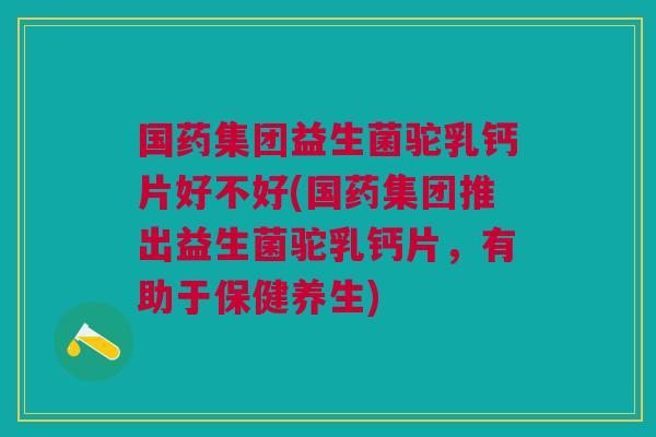 国药集团益生菌驼乳钙片好不好(国药集团推出益生菌驼乳钙片,有助于保健养生)