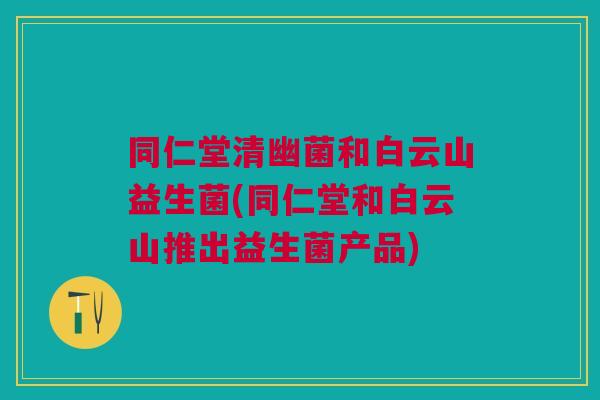 同仁堂清幽菌和白云山益生菌(同仁堂和白云山推出益生菌产品)