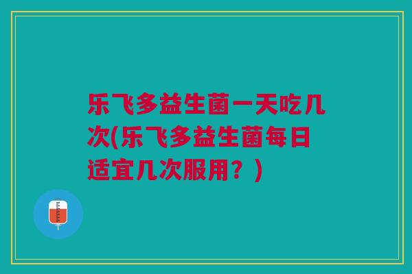乐飞多益生菌一天吃几次(乐飞多益生菌每日适宜几次服用?) 乐飞多益生菌一天吃几次(乐飞多益生菌每日适宜几次服用?)