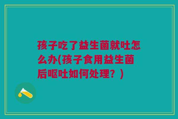 孩子吃了益生菌就吐怎么办(孩子食用益生菌后如何处理?) 孩子吃了益生菌就吐怎么办(孩子食用益生菌后如何处理?)