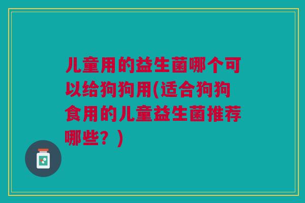 儿童用的益生菌哪个可以给狗狗用(适合狗狗食用的儿童益生菌推荐哪些?)