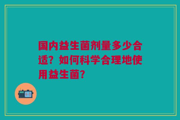 国内益生菌剂量多少合适?如何科学合理地使用益生菌?