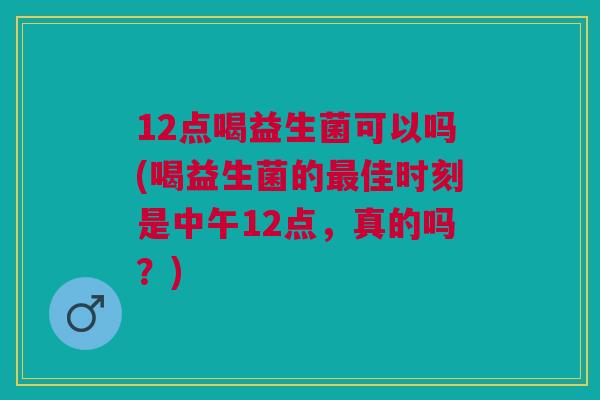 12点喝益生菌可以吗(喝益生菌的最佳时刻是中午12点,真的吗?)