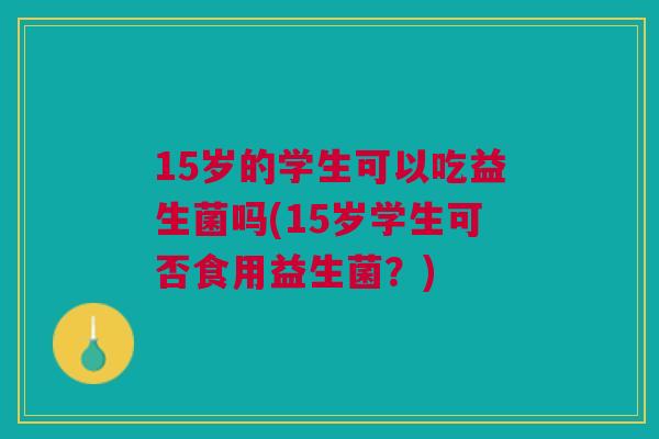 15岁的学生可以吃益生菌吗(15岁学生可否食用益生菌?) 15岁的学生可以吃益生菌吗(15岁学生可否食用益生菌?)