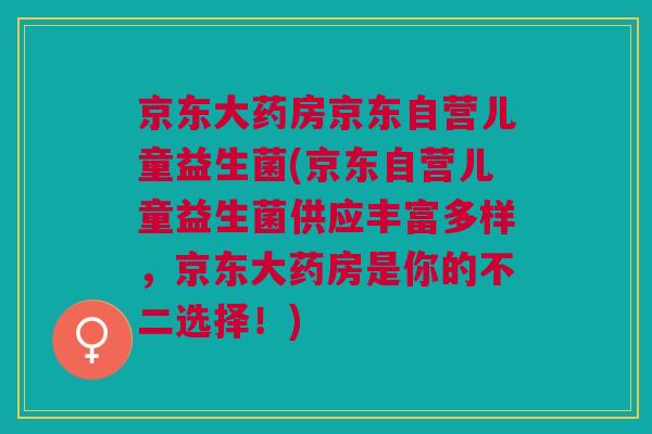 京东大药房京东自营儿童益生菌(京东自营儿童益生菌供应丰富多样,京东大药房是你的不二选择!)