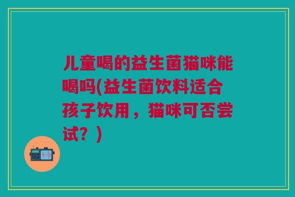 儿童喝的益生菌猫咪能喝吗(益生菌饮料适合孩子饮用,猫咪可否尝试?)