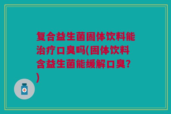 复合益生菌固体饮料能治疗口臭吗(固体饮料含益生菌能缓解口臭?)