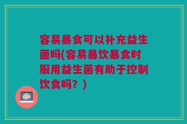容易暴食可以补充益生菌吗(容易暴饮暴食时服用益生菌有助于控制饮食吗?)