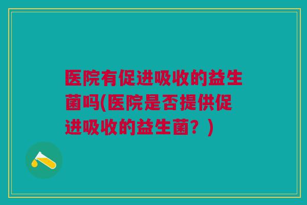 医院有促进吸收的益生菌吗(医院是否提供促进吸收的益生菌?) 医院有促进吸收的益生菌吗(医院是否提供促进吸收的益生菌?)