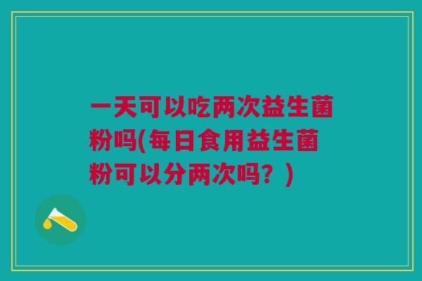 一天可以吃两次益生菌粉吗(每日食用益生菌粉可以分两次吗?) 一天可以吃两次益生菌粉吗(每日食用益生菌粉可以分两次吗?)