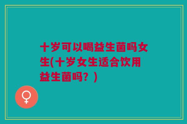 十岁可以喝益生菌吗女生(十岁女生适合饮用益生菌吗?) 十岁可以喝益生菌吗女生(十岁女生适合饮用益生菌吗?)