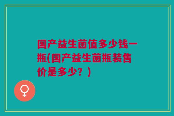 国产益生菌值多少钱一瓶(国产益生菌瓶装售价是多少?)