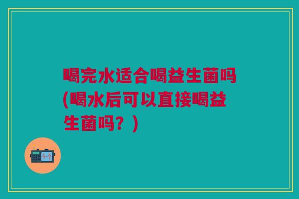 喝完水适合喝益生菌吗(喝水后可以直接喝益生菌吗?)