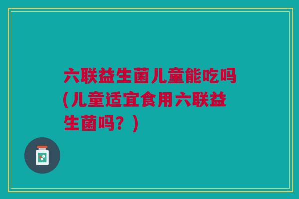 六联益生菌儿童能吃吗(儿童适宜食用六联益生菌吗?) 六联益生菌儿童能吃吗(儿童适宜食用六联益生菌吗?)