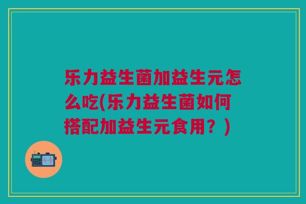 乐力益生菌加益生元怎么吃(乐力益生菌如何搭配加益生元食用？)