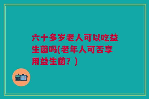 六十多岁老人可以吃益生菌吗(老年人可否享用益生菌?) 六十多岁老人可以吃益生菌吗(老年人可否享用益生菌?)