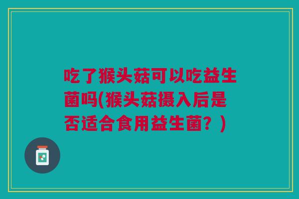吃了猴头菇可以吃益生菌吗(猴头菇摄入后是否适合食用益生菌？)