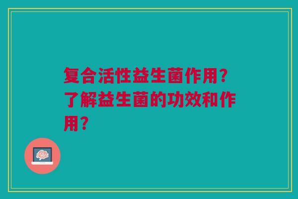 复合活性益生菌作用？了解益生菌的功效和作用？