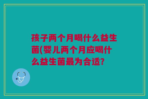 孩子两个月喝什么益生菌(婴儿两个月应喝什么益生菌最为合适?