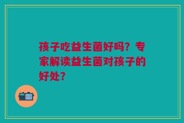 孩子吃益生菌好吗?专家解读益生菌对孩子的好处?