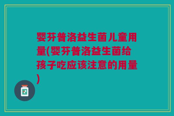 婴芬普洛益生菌儿童用量(婴芬普洛益生菌给孩子吃应该注意的用量)